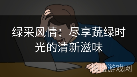 绿采风情:尽享蔬绿时光的清新滋味 绿采风情:尽享蔬绿时光的清新滋味