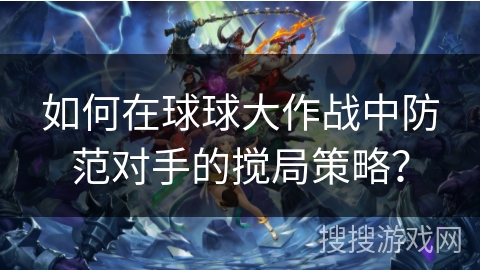 如何在球球大作战中防范对手的搅局策略？