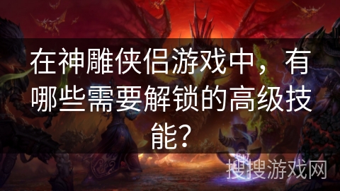 在神雕侠侣游戏中,有哪些需要解锁的高级技能? 在神雕侠侣游戏中,有哪些需要解锁的高级技能?