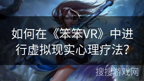 如何在《笨笨VR》中进行虚拟现实心理疗法? 如何在《笨笨VR》中进行虚拟现实心理疗法?