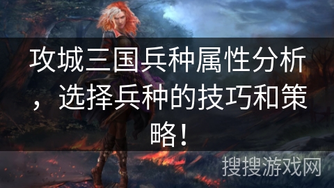 攻城三国兵种属性分析，选择兵种的技巧和策略！