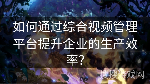 如何通过综合视频管理平台提升企业的生产效率？
