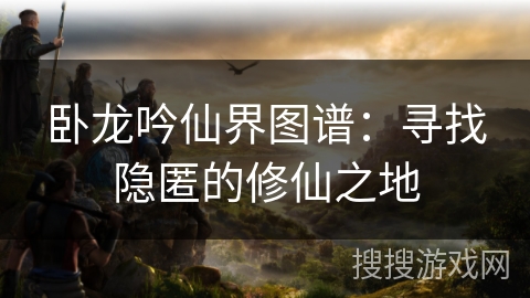 卧龙吟仙界图谱：寻找隐匿的修仙之地