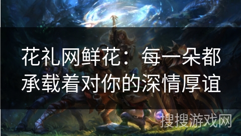 花礼网鲜花：每一朵都承载着对你的深情厚谊