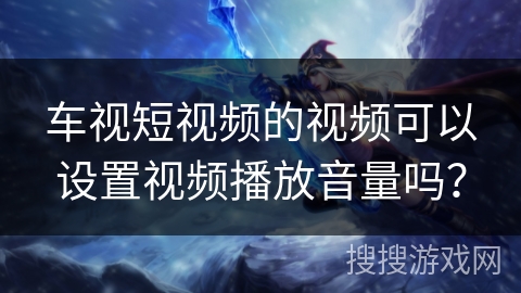 车视短视频的视频可以设置视频播放音量吗？