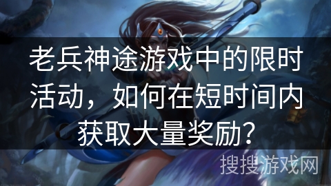 老兵神途游戏中的限时活动，如何在短时间内获取大量奖励？
