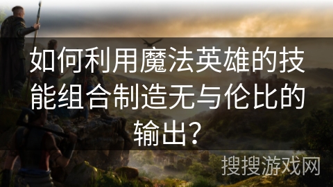 如何利用魔法英雄的技能组合制造无与伦比的输出? 如何利用魔法英雄的技能组合制造无与伦比的输出?