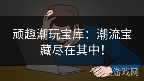 顽趣潮玩宝库：潮流宝藏尽在其中！