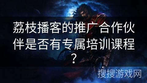 荔枝播客的推广合作伙伴是否有专属培训课程? 荔枝播客的推广合作伙伴是否有专属培训课程?