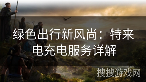 绿色出行新风尚：特来电充电服务详解