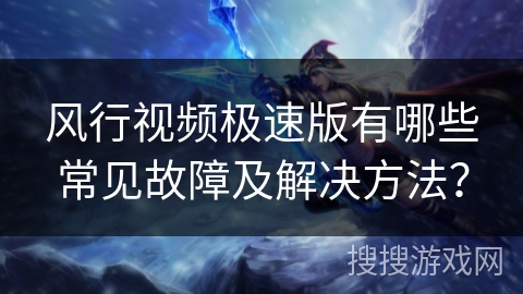 风行视频极速版有哪些常见故障及解决方法？