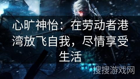 心旷神怡：在劳动者港湾放飞自我，尽情享受生活