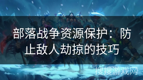 部落战争资源保护：防止敌人劫掠的技巧