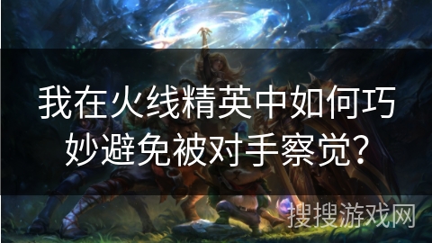 我在火线精英中如何巧妙避免被对手察觉？