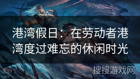 港湾假日:在劳动者港湾度过难忘的休闲时光 港湾假日:在劳动者港湾度过难忘的休闲时光