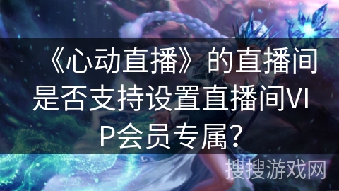 《心动直播》的直播间是否支持设置直播间VIP会员专属? 《心动直播》的直播间是否支持设置直播间VIP会员专属?