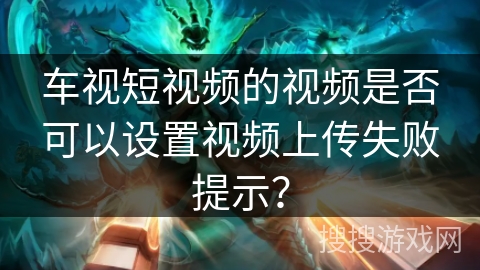 车视短视频的视频是否可以设置视频上传失败提示？
