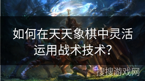 如何在天天象棋中灵活运用战术技术？