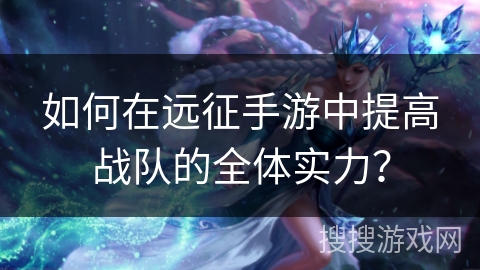 如何在远征手游中提高战队的全体实力? 如何在远征手游中提高战队的全体实力?