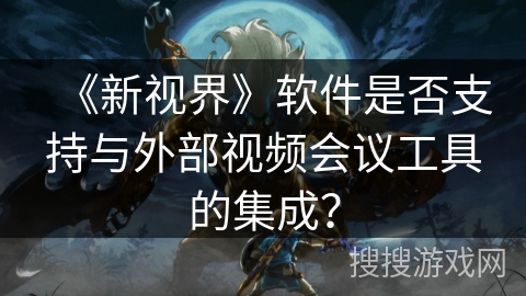 《新视界》软件是否支持与外部视频会议工具的集成? 《新视界》软件是否支持与外部视频会议工具的集成?