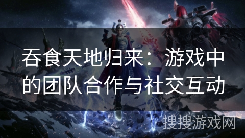 吞食天地归来：游戏中的团队合作与社交互动