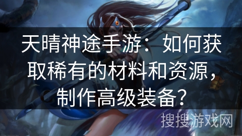 天晴神途手游：如何获取稀有的材料和资源，制作高级装备？