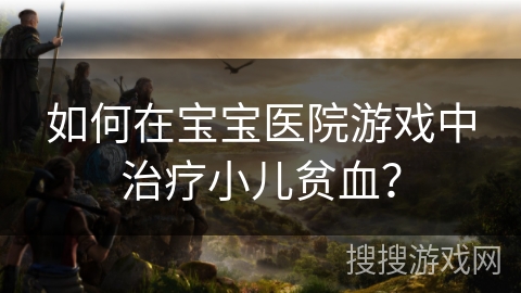 如何在宝宝医院游戏中治疗小儿贫血？