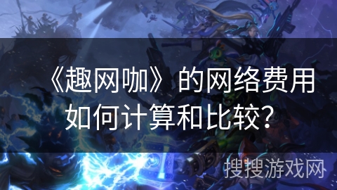 《趣网咖》的网络费用如何计算和比较? 《趣网咖》的网络费用如何计算和比较?