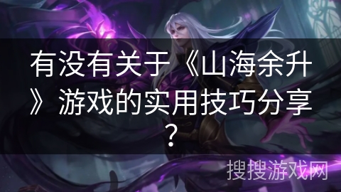 有没有关于《山海余升》游戏的实用技巧分享？