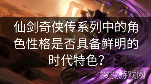 仙剑奇侠传系列中的角色性格是否具备鲜明的时代特色？