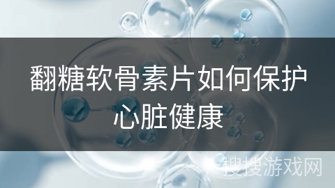翻糖软骨素片如何保护心脏健康