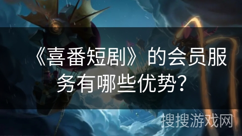 《喜番短剧》的会员服务有哪些优势？