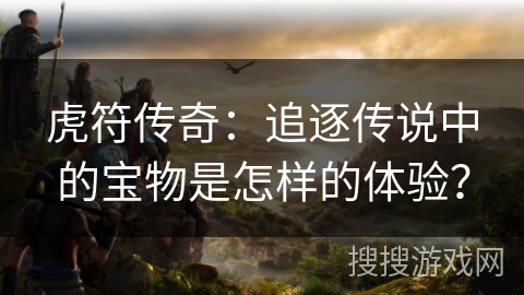 虎符传奇：追逐传说中的宝物是怎样的体验？