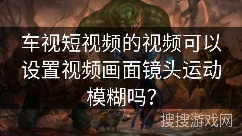 车视短视频的视频可以设置视频画面镜头运动模糊吗？