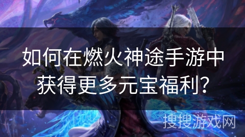 如何在燃火神途手游中获得更多元宝福利？