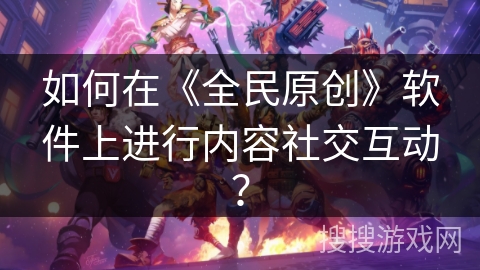 如何在《全民原创》软件上进行内容社交互动？