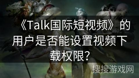 《Talk国际短视频》的用户是否能设置视频下载权限？