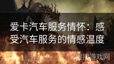 爱卡汽车服务情怀：感受汽车服务的情感温度