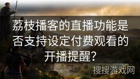 荔枝播客的直播功能是否支持设定付费观看的开播提醒？