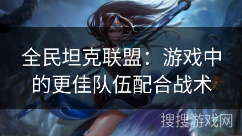 全民坦克联盟：游戏中的更佳队伍配合战术