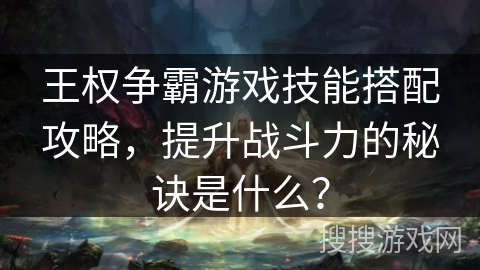 王权争霸游戏技能搭配攻略，提升战斗力的秘诀是什么？