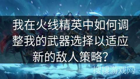 我在火线精英中如何调整我的武器选择以适应新的敌人策略？