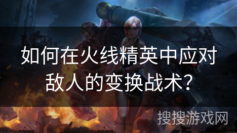 如何在火线精英中应对敌人的变换战术？