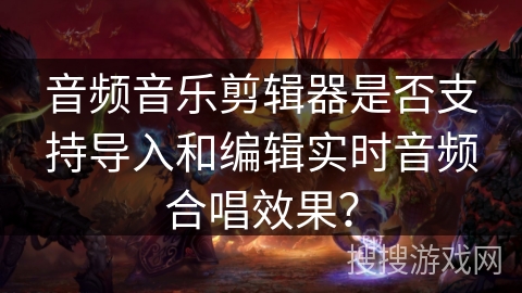 音频音乐剪辑器是否支持导入和编辑实时音频合唱效果？