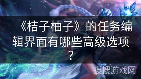 《桔子柚子》的任务编辑界面有哪些高级选项？