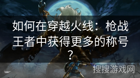 如何在穿越火线:枪战王者中获得更多的称号? 如何在穿越火线:枪战王者中获得更多的称号?