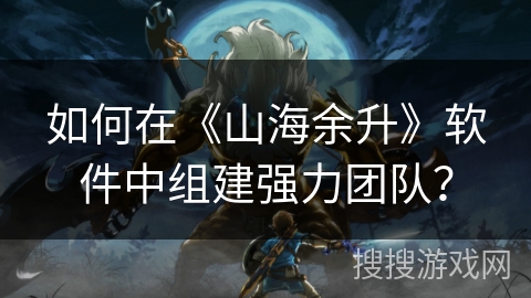 如何在《山海余升》软件中组建强力团队？
