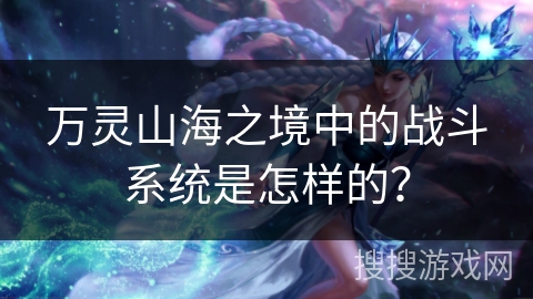万灵山海之境中的战斗系统是怎样的？