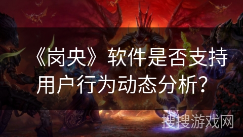 《岗央》软件是否支持用户行为动态分析？