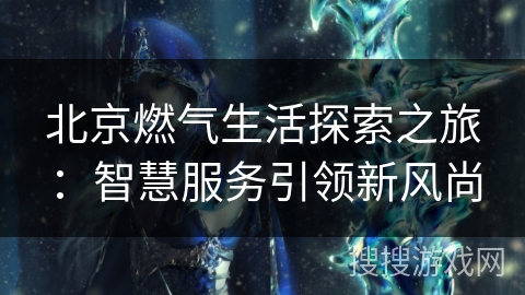 北京燃气生活探索之旅：智慧服务引领新风尚